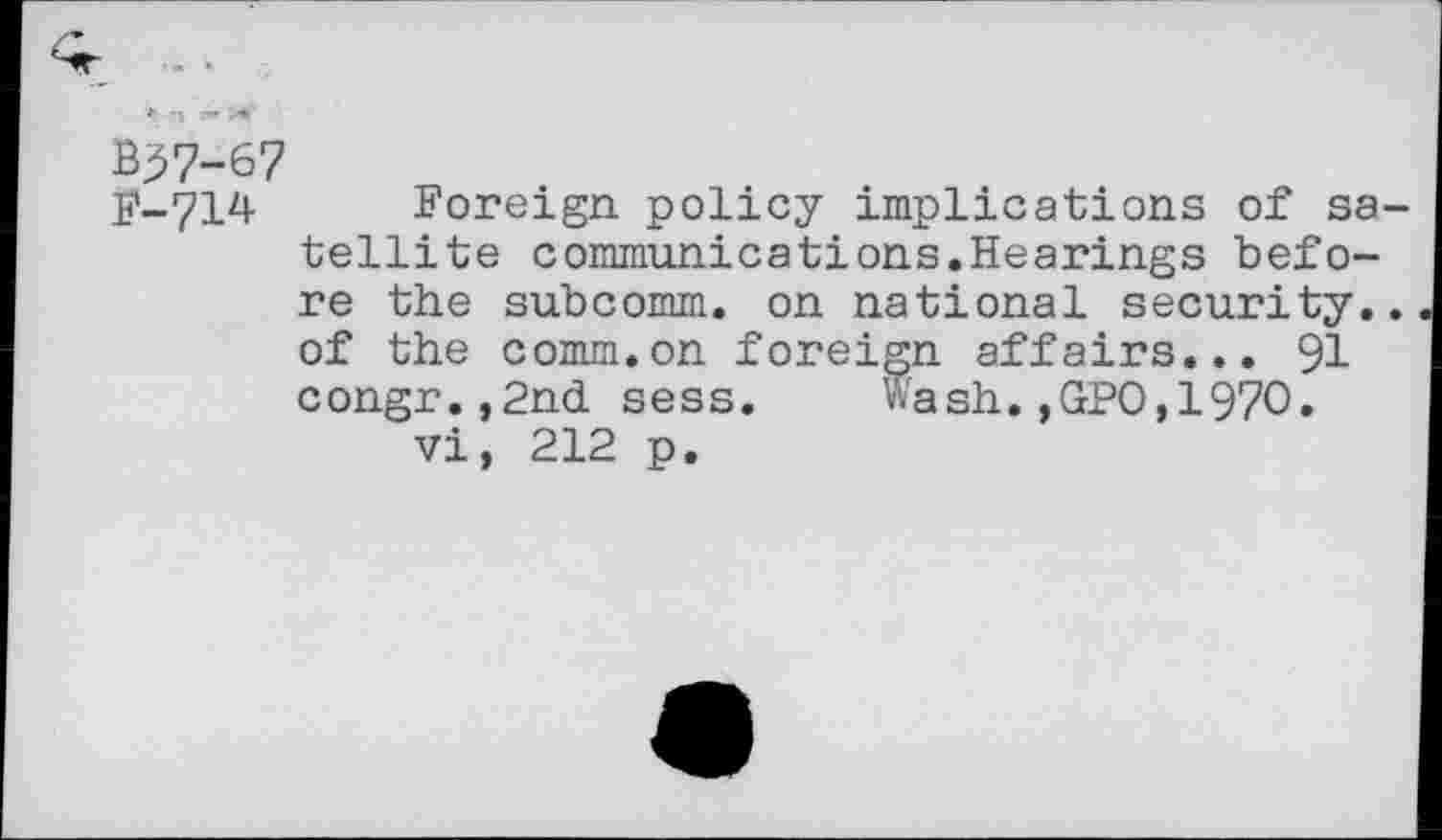 ﻿B37-67
F-714 Foreign policy implications of satellite communications.Hearings before the subcomm, on national security., of the comm.on foreign affairs... 91 congr.,2nd sess. Wash.,GPO,1970. vi, 212 p.